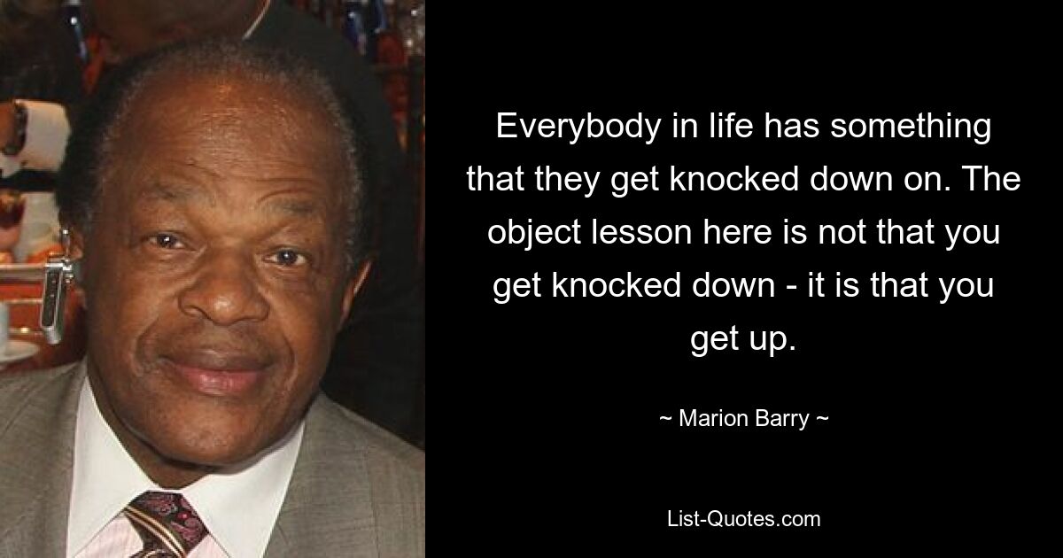 Everybody in life has something that they get knocked down on. The object lesson here is not that you get knocked down - it is that you get up. — © Marion Barry