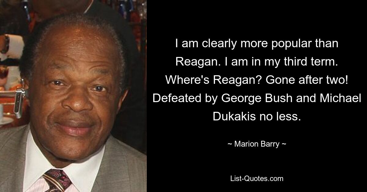 I am clearly more popular than Reagan. I am in my third term. Where's Reagan? Gone after two! Defeated by George Bush and Michael Dukakis no less. — © Marion Barry