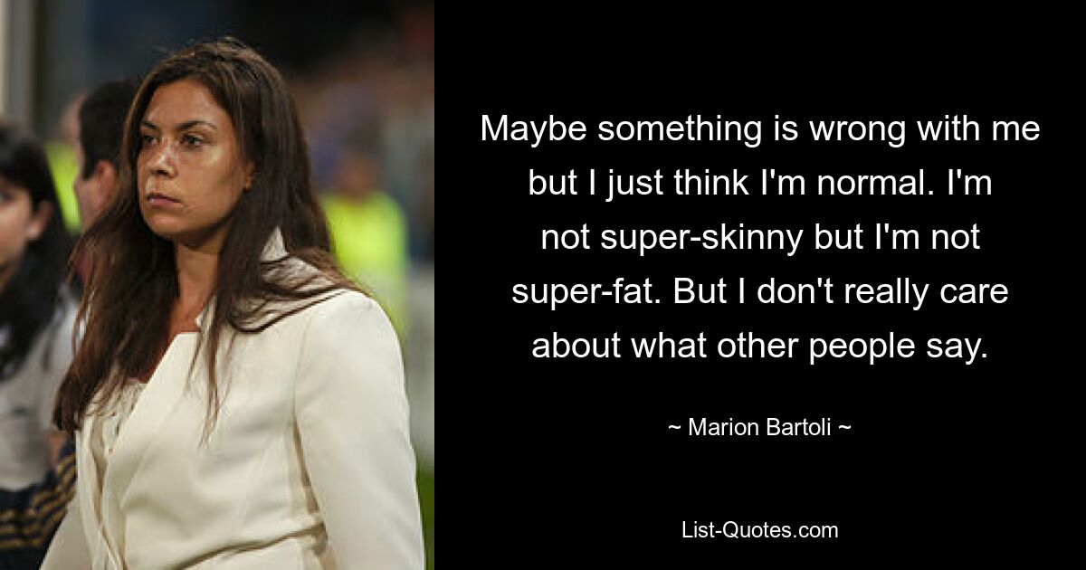 Maybe something is wrong with me but I just think I'm normal. I'm not super-skinny but I'm not super-fat. But I don't really care about what other people say. — © Marion Bartoli