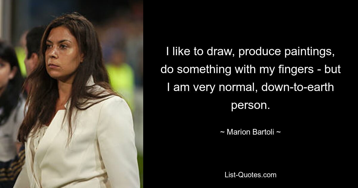 I like to draw, produce paintings, do something with my fingers - but I am very normal, down-to-earth person. — © Marion Bartoli