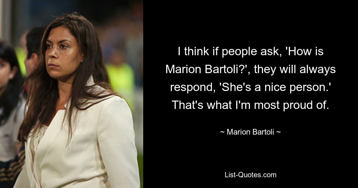 I think if people ask, 'How is Marion Bartoli?', they will always respond, 'She's a nice person.' That's what I'm most proud of. — © Marion Bartoli