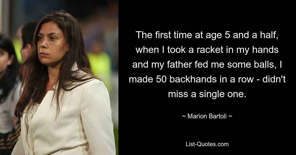 The first time at age 5 and a half, when I took a racket in my hands and my father fed me some balls, I made 50 backhands in a row - didn't miss a single one. — © Marion Bartoli