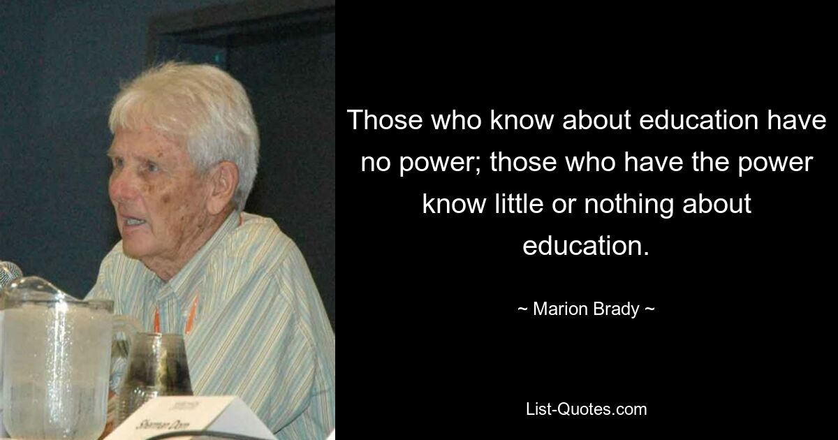 Those who know about education have no power; those who have the power know little or nothing about education. — © Marion Brady