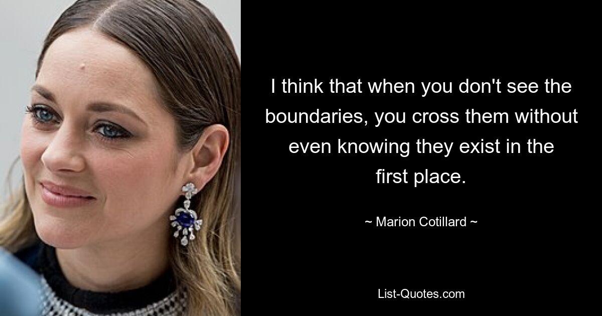 I think that when you don't see the boundaries, you cross them without even knowing they exist in the first place. — © Marion Cotillard