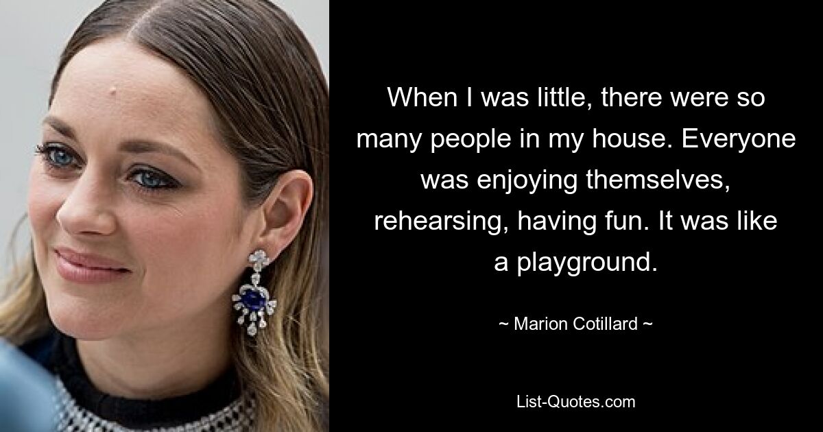 When I was little, there were so many people in my house. Everyone was enjoying themselves, rehearsing, having fun. It was like a playground. — © Marion Cotillard