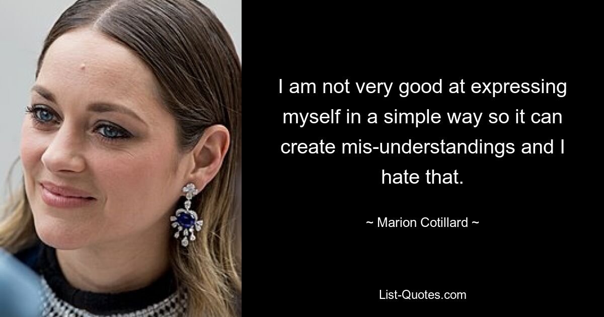 I am not very good at expressing myself in a simple way so it can create mis-understandings and I hate that. — © Marion Cotillard