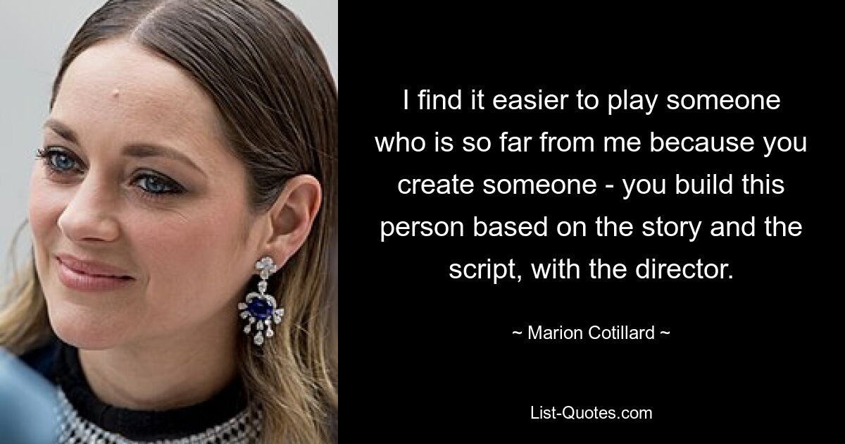 I find it easier to play someone who is so far from me because you create someone - you build this person based on the story and the script, with the director. — © Marion Cotillard