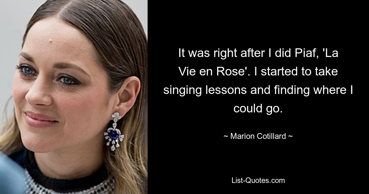 It was right after I did Piaf, 'La Vie en Rose'. I started to take singing lessons and finding where I could go. — © Marion Cotillard