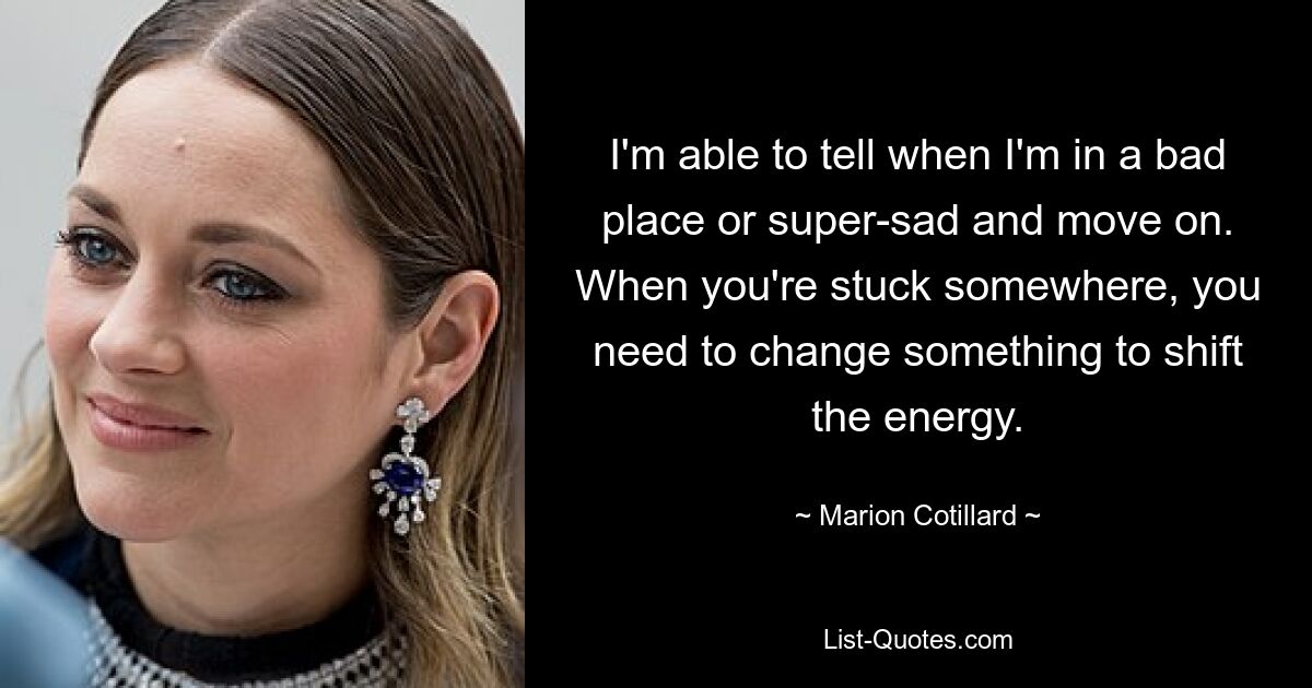 I'm able to tell when I'm in a bad place or super-sad and move on. When you're stuck somewhere, you need to change something to shift the energy. — © Marion Cotillard