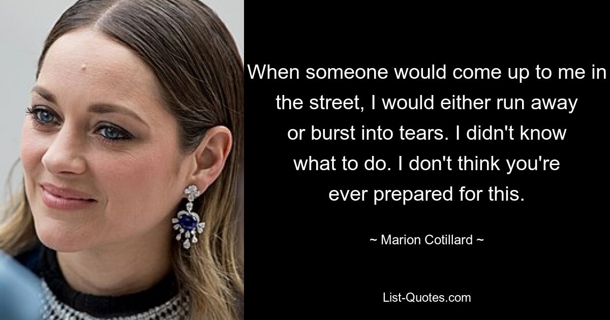 When someone would come up to me in the street, I would either run away or burst into tears. I didn't know what to do. I don't think you're ever prepared for this. — © Marion Cotillard