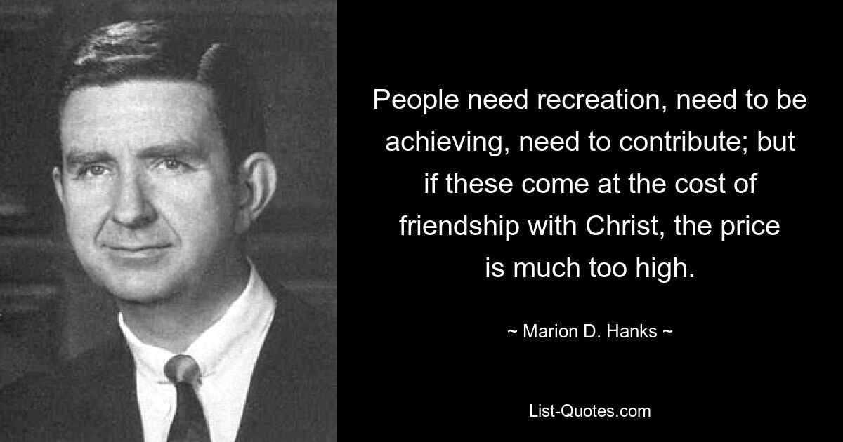 People need recreation, need to be achieving, need to contribute; but if these come at the cost of friendship with Christ, the price is much too high. — © Marion D. Hanks