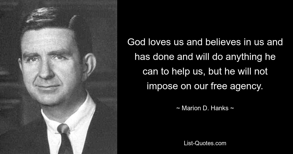 God loves us and believes in us and has done and will do anything he can to help us, but he will not impose on our free agency. — © Marion D. Hanks