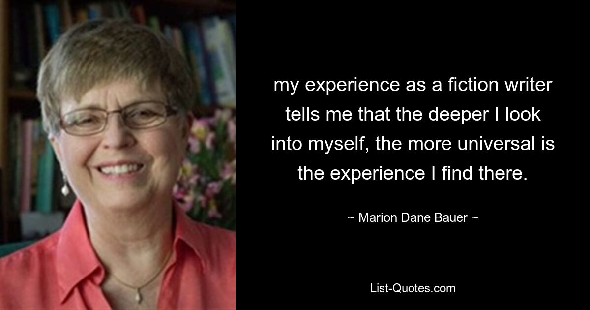 my experience as a fiction writer tells me that the deeper I look into myself, the more universal is the experience I find there. — © Marion Dane Bauer