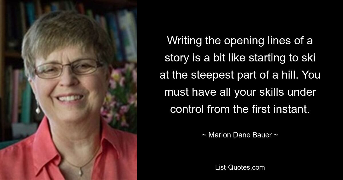 Writing the opening lines of a story is a bit like starting to ski at the steepest part of a hill. You must have all your skills under control from the first instant. — © Marion Dane Bauer