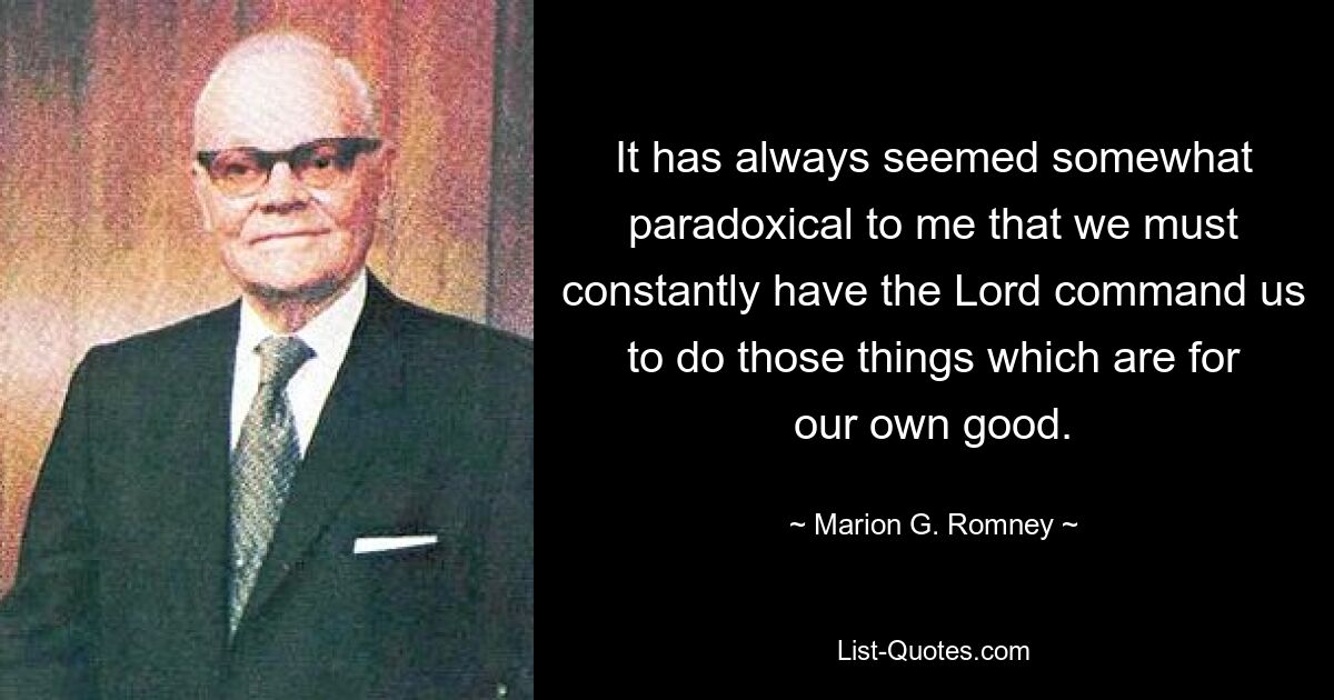 It has always seemed somewhat paradoxical to me that we must constantly have the Lord command us to do those things which are for our own good. — © Marion G. Romney