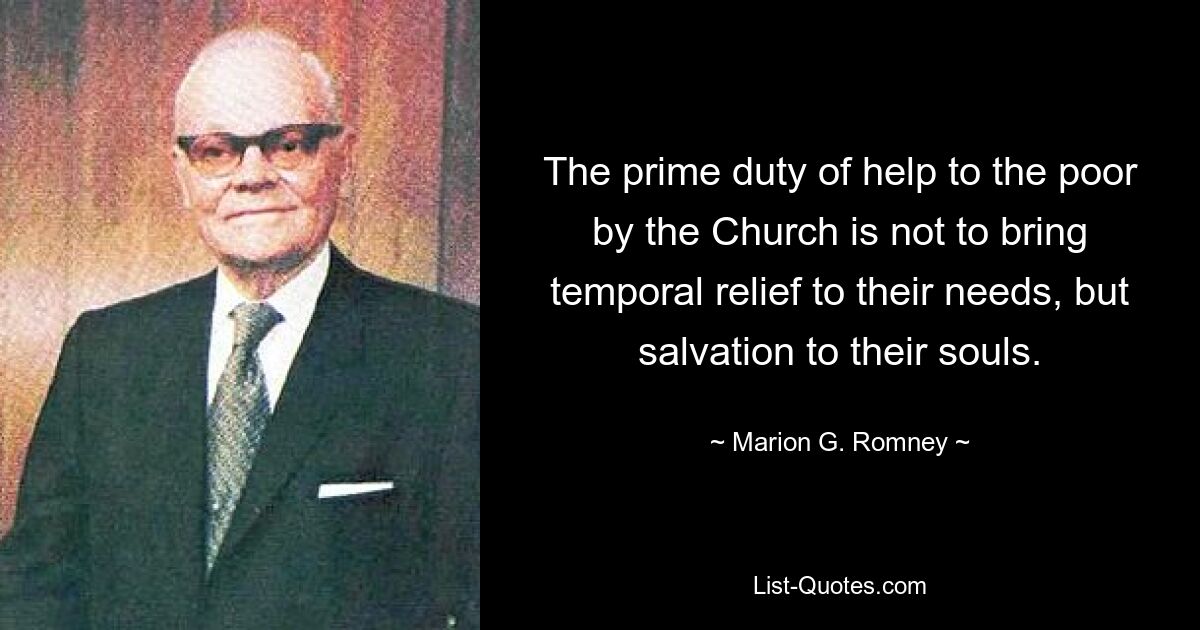 The prime duty of help to the poor by the Church is not to bring temporal relief to their needs, but salvation to their souls. — © Marion G. Romney