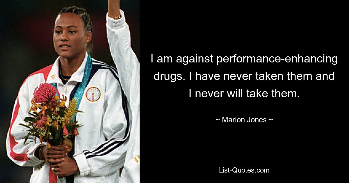 I am against performance-enhancing drugs. I have never taken them and I never will take them. — © Marion Jones