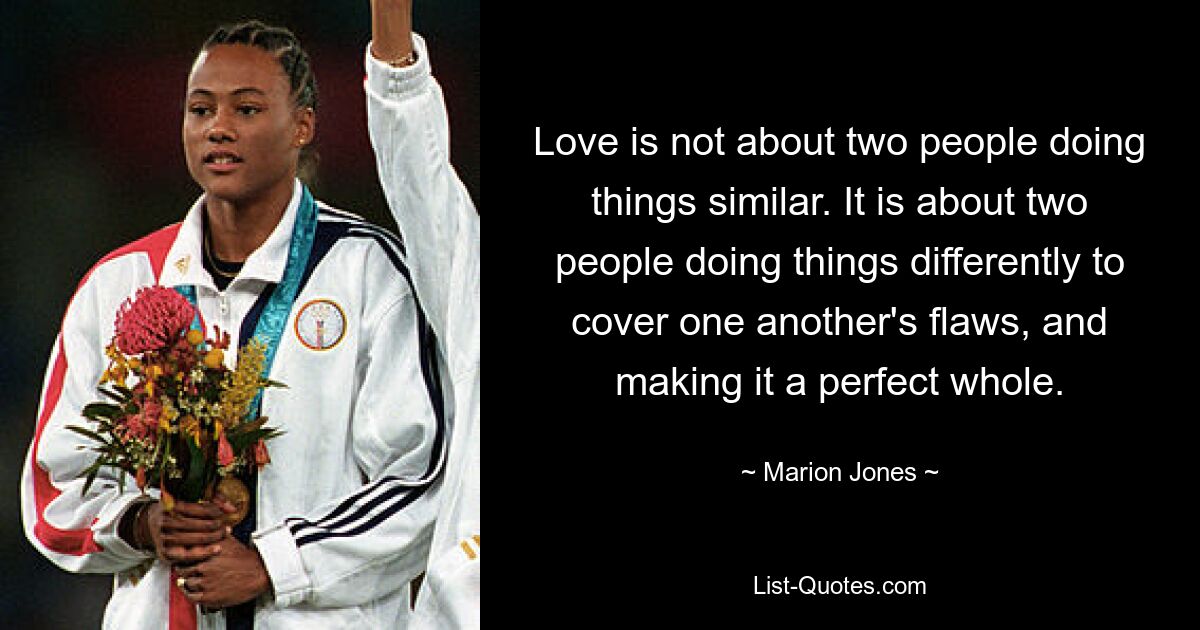 Love is not about two people doing things similar. It is about two people doing things differently to cover one another's flaws, and making it a perfect whole. — © Marion Jones