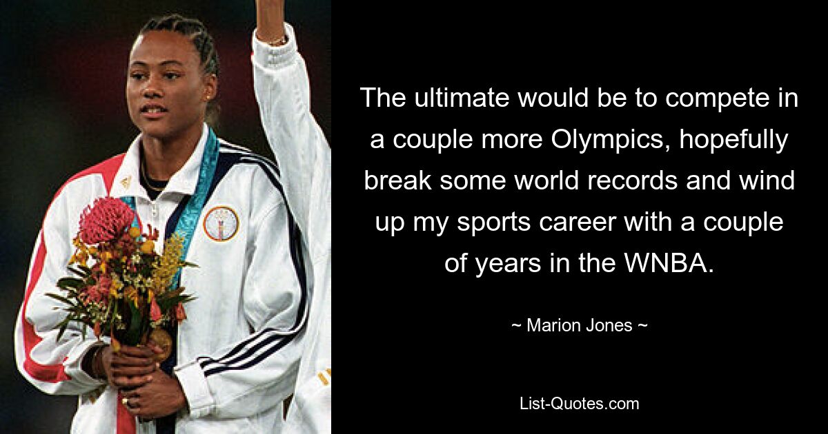 The ultimate would be to compete in a couple more Olympics, hopefully break some world records and wind up my sports career with a couple of years in the WNBA. — © Marion Jones