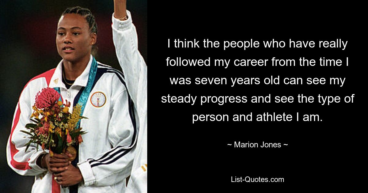 I think the people who have really followed my career from the time I was seven years old can see my steady progress and see the type of person and athlete I am. — © Marion Jones