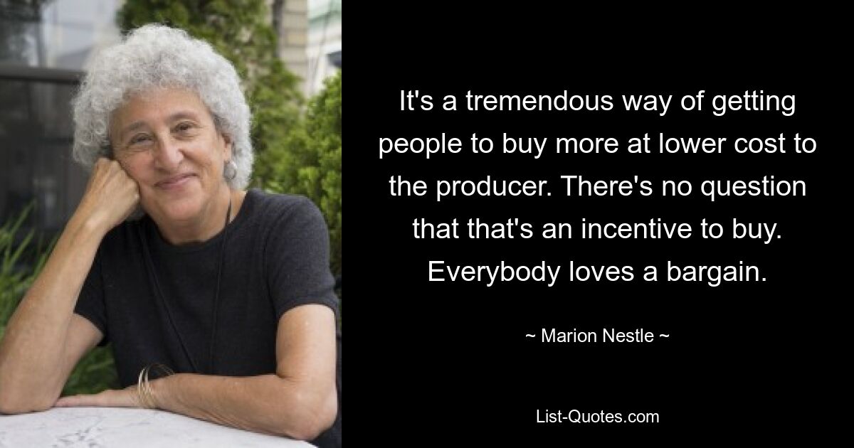 It's a tremendous way of getting people to buy more at lower cost to the producer. There's no question that that's an incentive to buy. Everybody loves a bargain. — © Marion Nestle