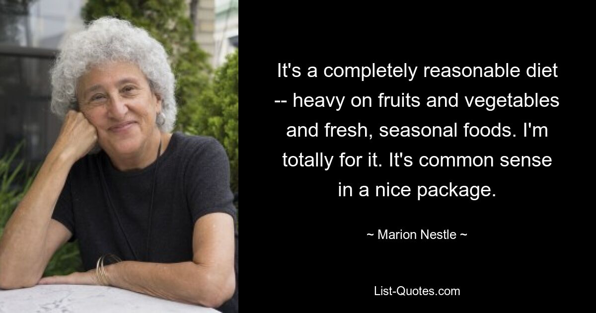 It's a completely reasonable diet -- heavy on fruits and vegetables and fresh, seasonal foods. I'm totally for it. It's common sense in a nice package. — © Marion Nestle