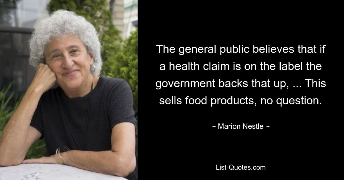 The general public believes that if a health claim is on the label the government backs that up, ... This sells food products, no question. — © Marion Nestle