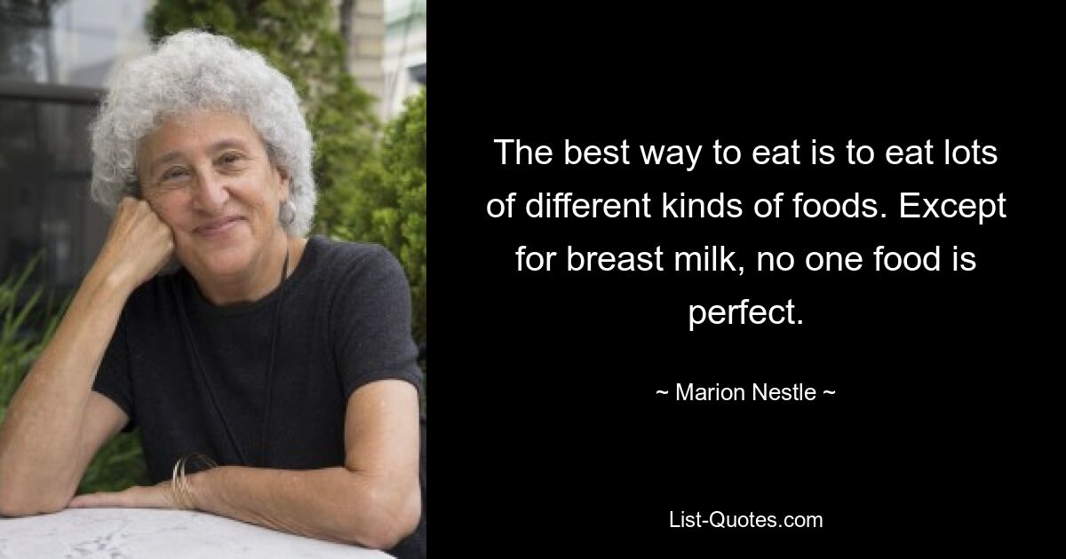 The best way to eat is to eat lots of different kinds of foods. Except for breast milk, no one food is perfect. — © Marion Nestle