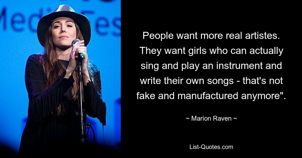 People want more real artistes. They want girls who can actually sing and play an instrument and write their own songs - that's not fake and manufactured anymore". — © Marion Raven