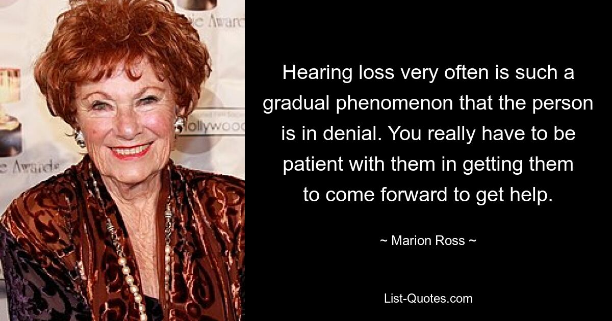 Hearing loss very often is such a gradual phenomenon that the person is in denial. You really have to be patient with them in getting them to come forward to get help. — © Marion Ross