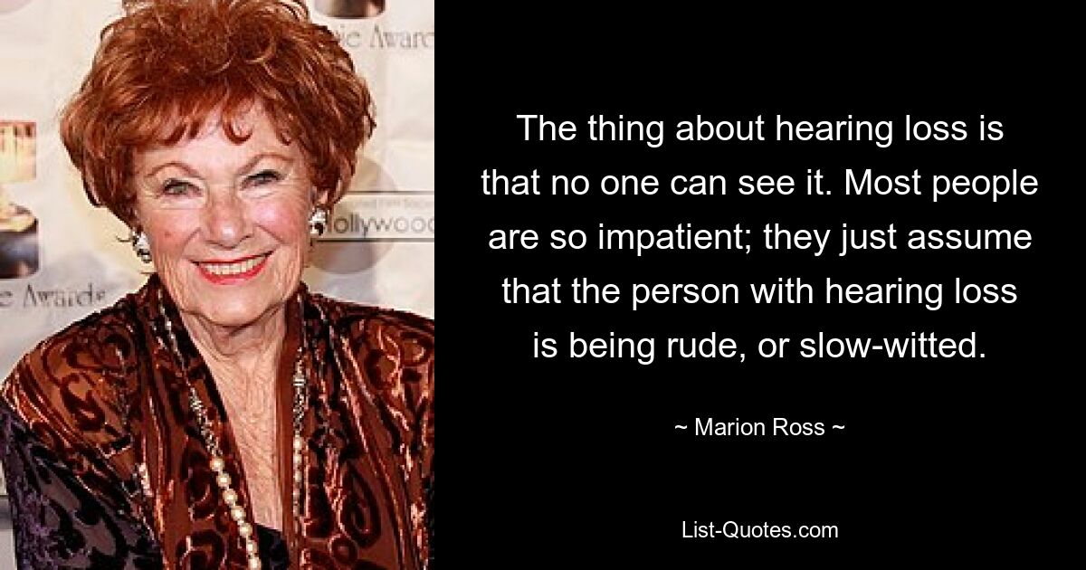 The thing about hearing loss is that no one can see it. Most people are so impatient; they just assume that the person with hearing loss is being rude, or slow-witted. — © Marion Ross