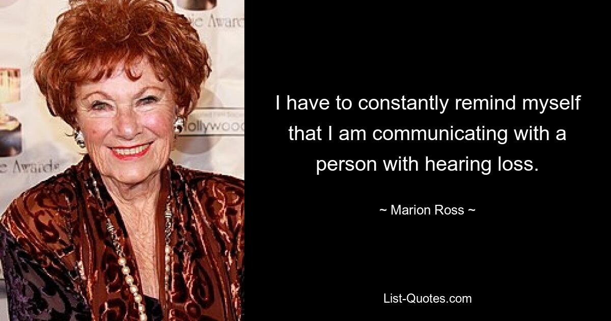 I have to constantly remind myself that I am communicating with a person with hearing loss. — © Marion Ross