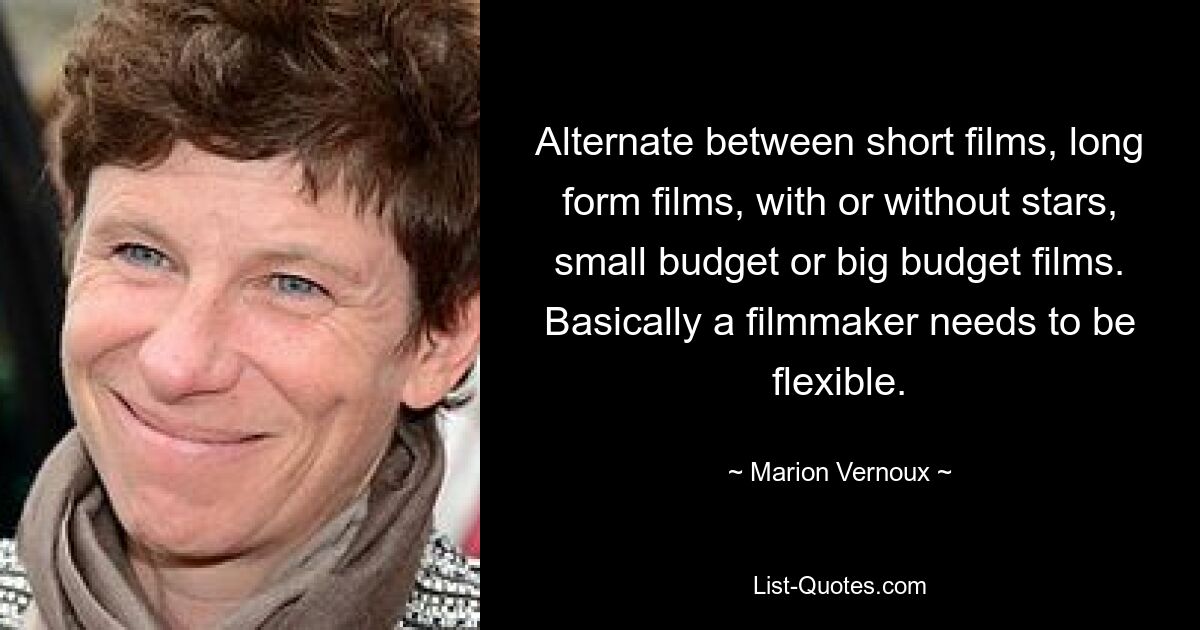 Alternate between short films, long form films, with or without stars, small budget or big budget films. Basically a filmmaker needs to be flexible. — © Marion Vernoux