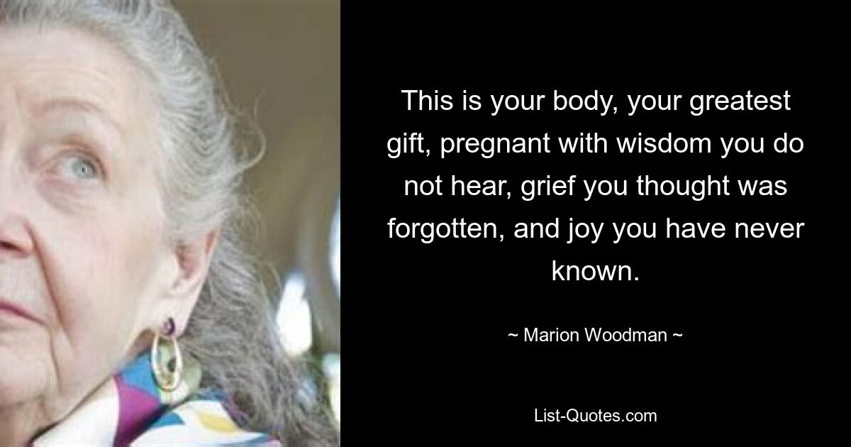 This is your body, your greatest gift, pregnant with wisdom you do not hear, grief you thought was forgotten, and joy you have never known. — © Marion Woodman