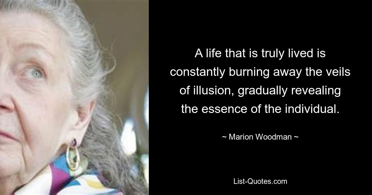 A life that is truly lived is constantly burning away the veils of illusion, gradually revealing the essence of the individual. — © Marion Woodman