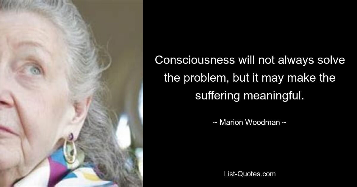 Consciousness will not always solve the problem, but it may make the suffering meaningful. — © Marion Woodman