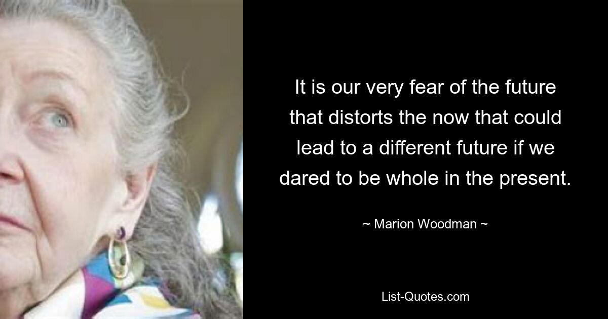 It is our very fear of the future that distorts the now that could lead to a different future if we dared to be whole in the present. — © Marion Woodman