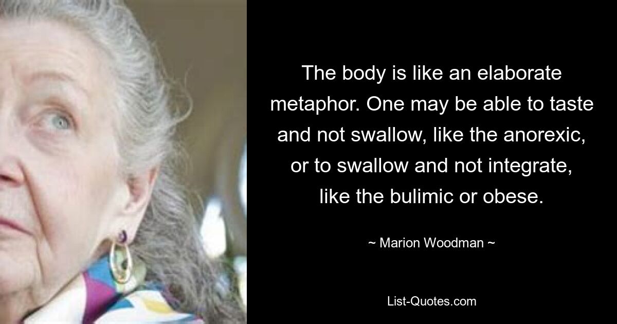 The body is like an elaborate metaphor. One may be able to taste and not swallow, like the anorexic, or to swallow and not integrate, like the bulimic or obese. — © Marion Woodman