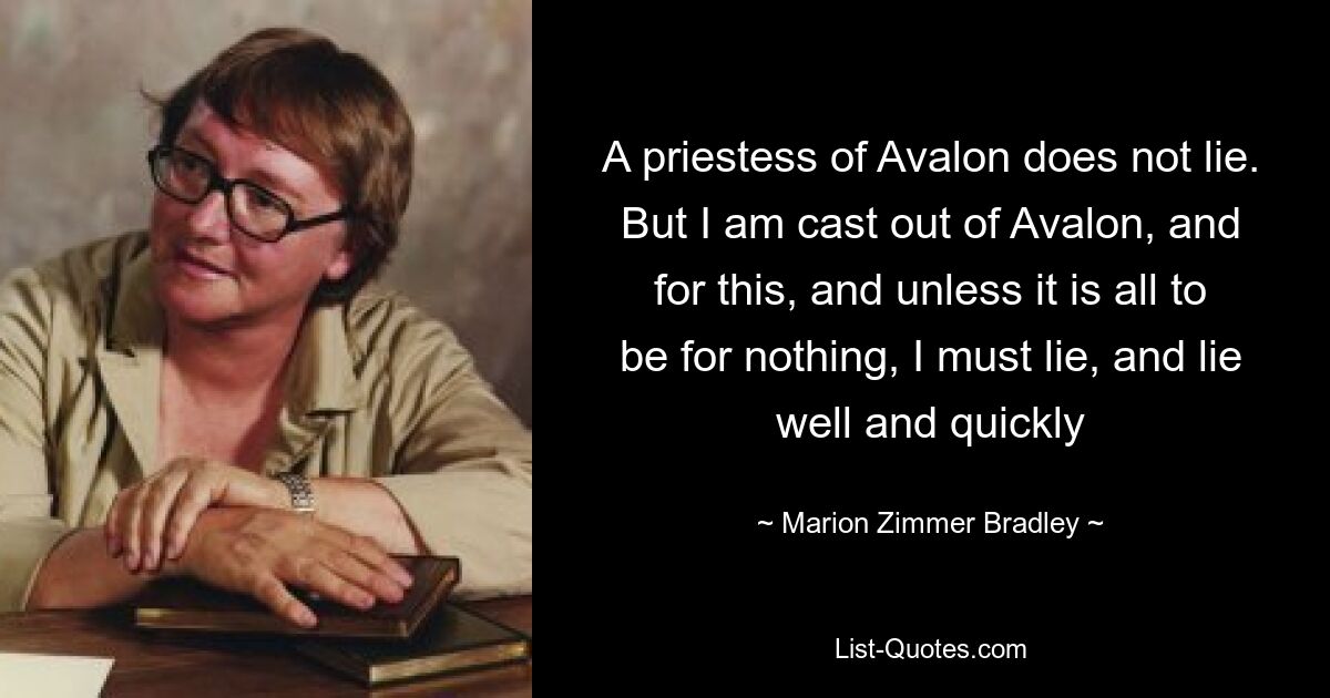 A priestess of Avalon does not lie. But I am cast out of Avalon, and for this, and unless it is all to be for nothing, I must lie, and lie well and quickly — © Marion Zimmer Bradley