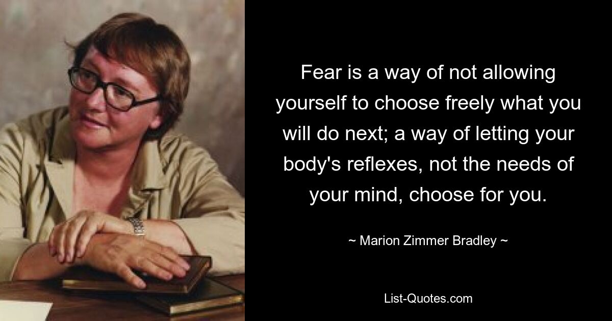 Fear is a way of not allowing yourself to choose freely what you will do next; a way of letting your body's reflexes, not the needs of your mind, choose for you. — © Marion Zimmer Bradley