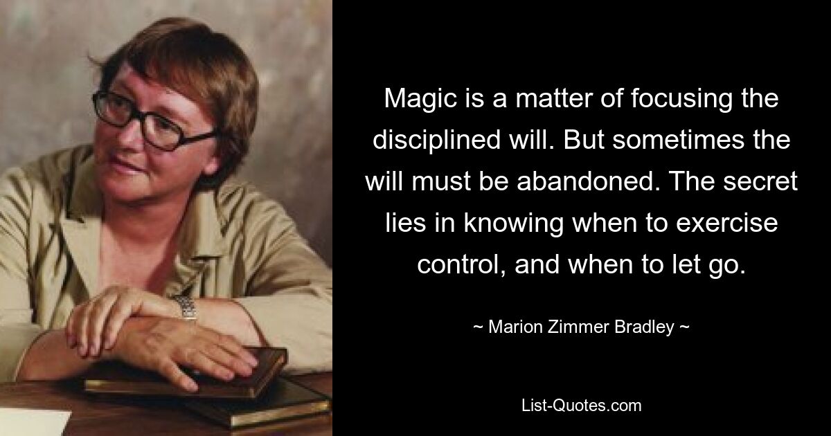 Magic is a matter of focusing the disciplined will. But sometimes the will must be abandoned. The secret lies in knowing when to exercise control, and when to let go. — © Marion Zimmer Bradley