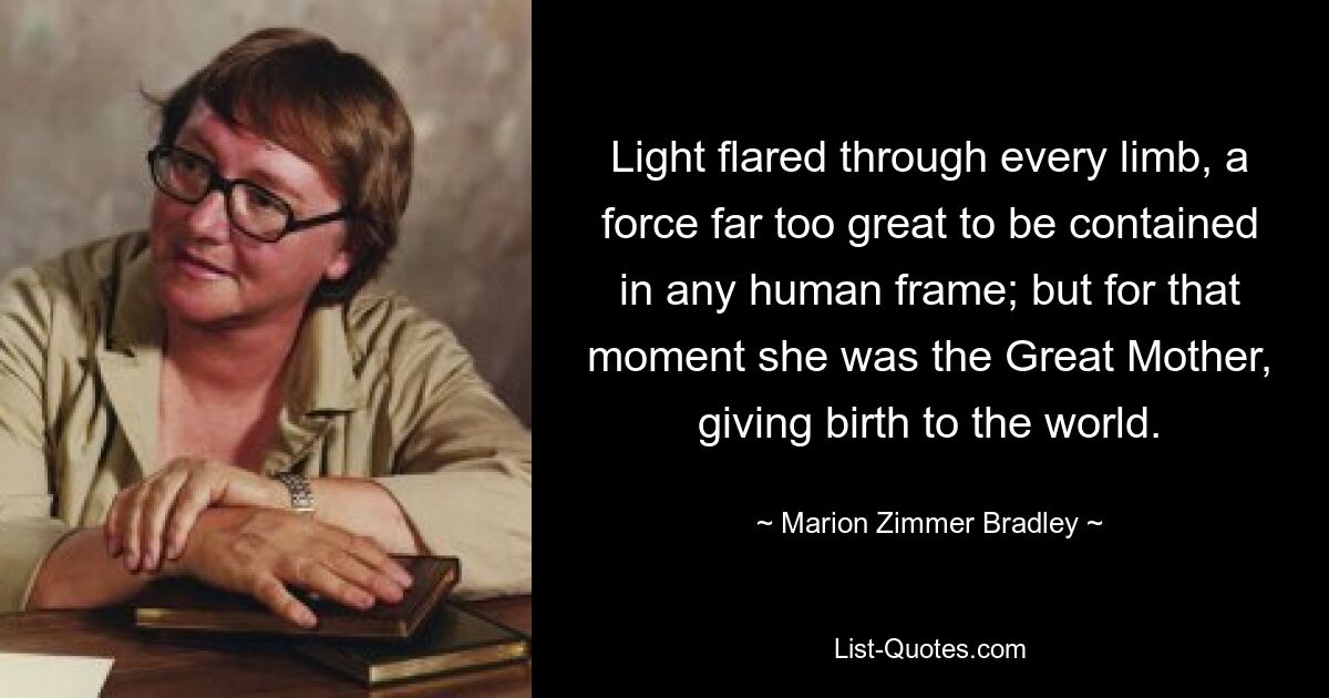 Light flared through every limb, a force far too great to be contained in any human frame; but for that moment she was the Great Mother, giving birth to the world. — © Marion Zimmer Bradley