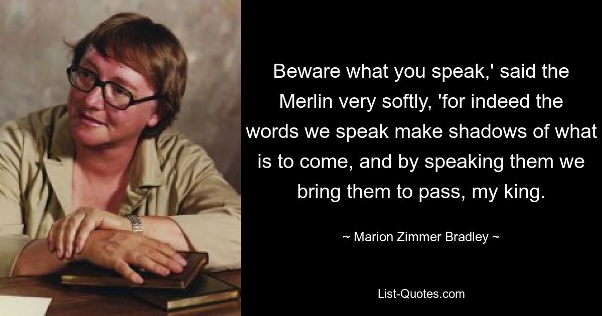 Beware what you speak,' said the Merlin very softly, 'for indeed the words we speak make shadows of what is to come, and by speaking them we bring them to pass, my king. — © Marion Zimmer Bradley