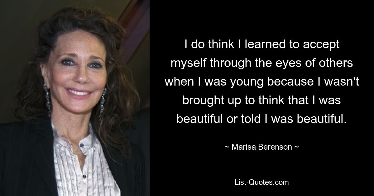 I do think I learned to accept myself through the eyes of others when I was young because I wasn't brought up to think that I was beautiful or told I was beautiful. — © Marisa Berenson