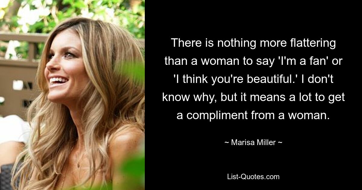 There is nothing more flattering than a woman to say 'I'm a fan' or 'I think you're beautiful.' I don't know why, but it means a lot to get a compliment from a woman. — © Marisa Miller