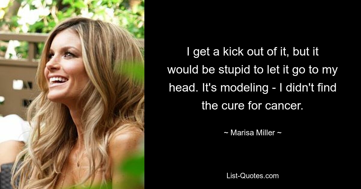 I get a kick out of it, but it would be stupid to let it go to my head. It's modeling - I didn't find the cure for cancer. — © Marisa Miller