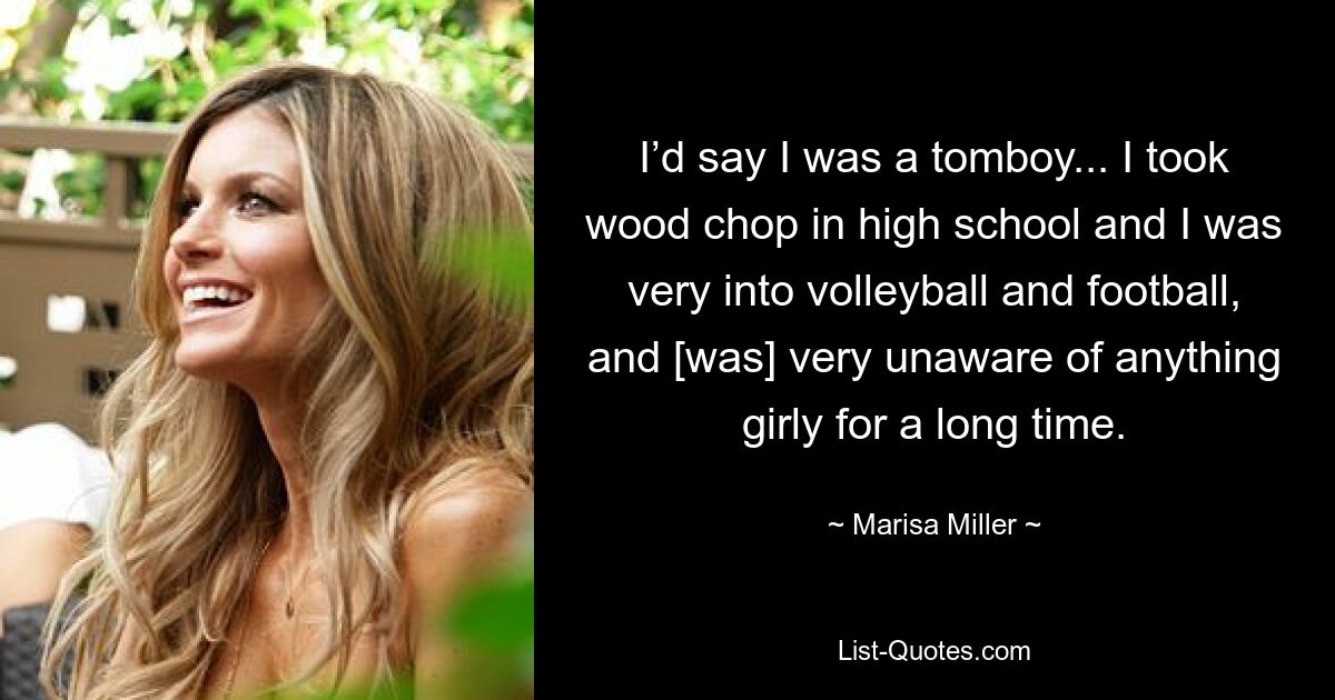 I’d say I was a tomboy... I took wood chop in high school and I was very into volleyball and football, and [was] very unaware of anything girly for a long time. — © Marisa Miller