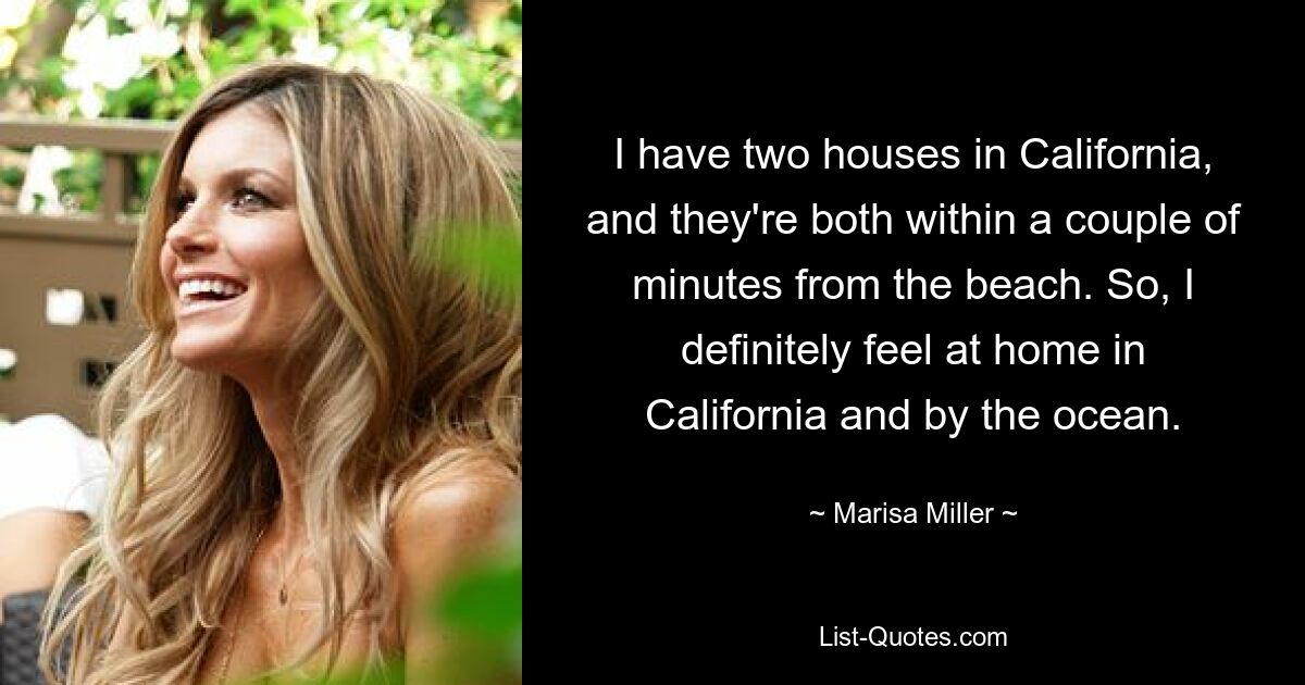 I have two houses in California, and they're both within a couple of minutes from the beach. So, I definitely feel at home in California and by the ocean. — © Marisa Miller