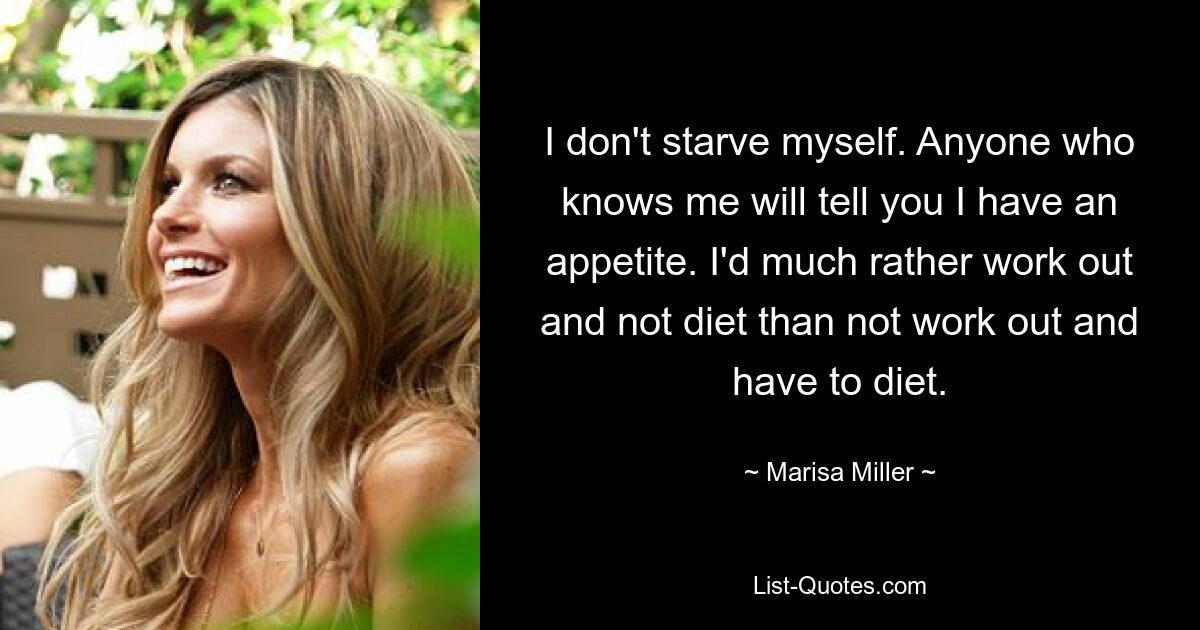 I don't starve myself. Anyone who knows me will tell you I have an appetite. I'd much rather work out and not diet than not work out and have to diet. — © Marisa Miller