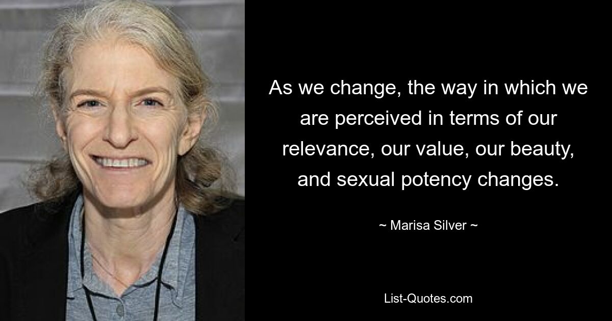 As we change, the way in which we are perceived in terms of our relevance, our value, our beauty, and sexual potency changes. — © Marisa Silver